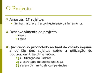 O Projecto Amostra: 27 sujeitos. Nenhum aluno tinha conhecimento da ferramenta. Desenvolvimento do projecto Fase 1 Fase 2 Questionário preenchido no final do estudo inquiriu a opinião dos sujeitos sobre a utilização do podcast em três dimensões: 1)  a utilização no Podcast 2)  a estratégia de ensino utilizada  3)  desenvolvimento de competências 
