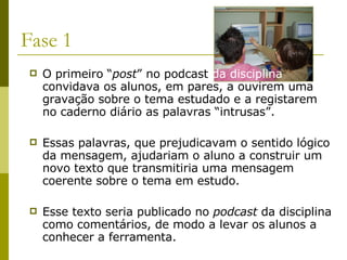 Fase 1 O primeiro “ post ” no podcast  da disciplina  convidava os alunos, em pares, a ouvirem uma gravação sobre o tema estudado e a registarem no caderno diário as palavras “intrusas”.  Essas palavras, que prejudicavam o sentido lógico da mensagem, ajudariam o aluno a construir um novo texto que transmitiria uma mensagem coerente sobre o tema em estudo. Esse texto seria publicado no  podcast  da disciplina como comentários, de modo a levar os alunos a conhecer a ferramenta. 