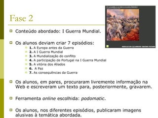 Fase 2 Conteúdo abordado: I Guerra Mundial. Os alunos deviam criar 7 episódios: 1.  A Europa antes da Guerra 2.  A I Guerra Mundial  3.  A Mundialização do conflito   4.  A participação de Portugal na I Guerra Mundial  5.  A vitória dos Aliados  6.   A Paz  7.  As consequências da Guerra Os alunos, em pares, procuraram livremente informação na Web e escreveram um texto para, posteriormente, gravarem.  Ferramenta  online  escolhida:  podomatic .  Os alunos, nos diferentes episódios, publicaram imagens alusivas à temática abordada. 