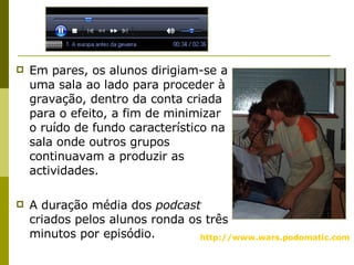 Em pares, os alunos dirigiam-se a uma sala ao lado para proceder à gravação, dentro da conta criada para o efeito, a fim de minimizar o ruído de fundo característico na sala onde outros grupos continuavam a produzir as actividades.  A duração média dos  podcast  criados pelos alunos ronda os três minutos por episódio. http:// www. wars.podomatic.com   