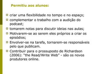 Permitiu aos alunos: criar uma flexibilidade no tempo e no espaço; complementar o trabalho com a audição do podcast; tomarem notas para discutir ideias nas aulas; Motivarem-se ao serem eles próprios a criar os episódios; Envolver-se na tarefa, tornarem-se responsáveis pelo que publicam. Contribuir para o prossuposto de Richardson (2006): “the Read/Write Web” - são os novos produtores online. 