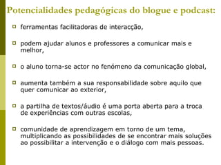 Potencialidades pedagógicas do blogue e podcast: ferramentas facilitadoras de interacção,  podem ajudar alunos e professores a comunicar mais e melhor, o aluno torna-se actor no fenómeno da comunicação global,  aumenta também a sua responsabilidade sobre aquilo que quer comunicar ao exterior,  a partilha de textos/áudio é uma porta aberta para a troca de experiências com outras escolas, comunidade de aprendizagem em torno de um tema, multiplicando as possibilidades de se encontrar mais soluções ao possibilitar a intervenção e o diálogo com mais pessoas. 