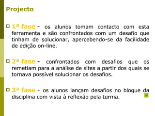 Projecto 1ª fase   -  os alunos tomam contacto com esta ferramenta e são confrontados com um desafio que tinham de solucionar, apercebendo-se da facilidade de edição on-line.  2ª fase   -  confrontados com desafios que os remetiam para a análise de sites a partir dos quais se tornava possível solucionar os desafios.  3ª fase   -  os alunos lançam desafios no blogue da disciplina com vista à reflexão pela turma.  