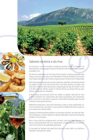 Sabores da terra e do mar
Se as praias e a serra convidam à preguiça durante o dia, no regresso, ao
final da tarde, uma passagem pela zona ribeirinha de Setúbal abre o apetite
a qualquer um.
Os aromas confundem-se. Do choco frito ao peixe na brasa, passando pelo
cheiro a mar que emana de uma caldeirada à moda de Setúbal ou das ostras
cozinhadas a preceito, são muitas as iguarias que o visitante tem à disposição.
Além dos espaços existentes na zona ribeirinha, também a principal avenida
da cidade, com o nome da cantora lírica Luísa Todi, oferece, em toda a sua
extensão, inúmeras alternativas para a degustação do que de melhor o mar
cata
e rio têm para dar, desde o peixe e marisco frescos, ao choco frito, às cataplanas, ensopados ou massadas.
A dois passos da principal artéria da cidade, as opções adensam-se com
a oferta existente nos restaurantes dos bairros piscatórios das Fontainhas,
mais a nascente, e do Troino, a poente, onde estão localizadas algumas das
melhores casas gastronómicas.
Referência ainda para a zona da Fonte Nova, onde as várias esplanadas, assim o clima permita, convidam a uma excelente refeição de peixe assado ou
a um petisco ao final da tarde.
A adoçar o final do repasto perfilam-se inúmeras escolhas. As tortas de Azeitão encabeçam a lista de opções. Os doces elaborados à base de laranja são
também uma tentação.
Mas a mesa não fica composta sem um bom vinho do Sado. Do tinto ao
branco, passando pelo rosé ou o espumante, a região oferece um sem-número de escolhas e de qualidade garantida.
O moscatel de Setúbal não pode ficar de fora e seja a abrir ou a fechar a
refeição é sempre bem-vindo.

 