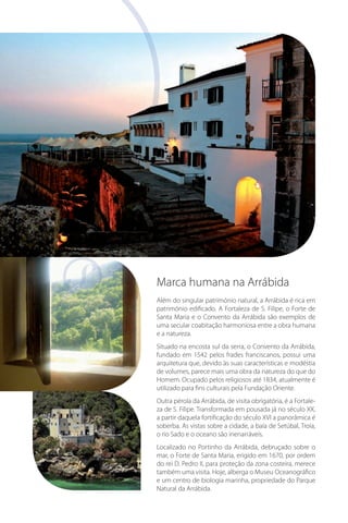 Marca humana na Arrábida
Além do singular património natural, a Arrábida é rica em
património edificado. A Fortaleza de S. Filipe, o Forte de
Santa Maria e o Convento da Arrábida são exemplos de
uma secular coabitação harmoniosa entre a obra humana
e a natureza.
Situado na encosta sul da serra, o Convento da Arrábida,
fundado em 1542 pelos frades franciscanos, possui uma
arquitetura que, devido às suas características e modéstia
de volumes, parece mais uma obra da natureza do que do
Homem. Ocupado pelos religiosos até 1834, atualmente é
utilizado para fins culturais pela Fundação Oriente.
Outra pérola da Arrábida, de visita obrigatória, é a Fortaleza de S. Filipe. Transformada em pousada já no século XX,
a partir daquela fortificação do século XVI a panorâmica é
soberba. As vistas sobre a cidade, a baía de Setúbal, Troia,
o rio Sado e o oceano são inenarráveis.
Localizado no Portinho da Arrábida, debruçado sobre o
mar, o Forte de Santa Maria, erigido em 1670, por ordem
do rei D. Pedro II, para proteção da zona costeira, merece
também uma visita. Hoje, alberga o Museu Oceanográfico
e um centro de biologia marinha, propriedade do Parque
Natural da Arrábida.

 