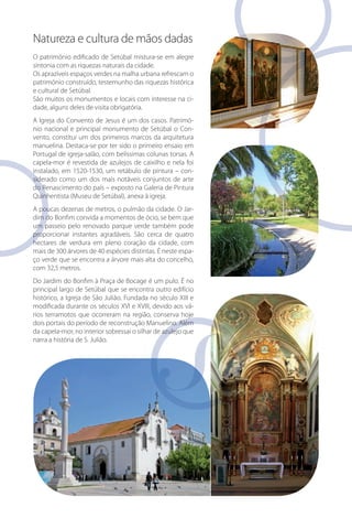 Natureza e cultura de mãos dadas
O património edificado de Setúbal mistura-se em alegre
sintonia com as riquezas naturais da cidade.
Os aprazíveis espaços verdes na malha urbana refrescam o
património construído, testemunho das riquezas histórica
e cultural de Setúbal.
São muitos os monumentos e locais com interesse na cidade, alguns deles de visita obrigatória.
A Igreja do Convento de Jesus é um dos casos. Património nacional e principal monumento de Setúbal o Convento, constitui um dos primeiros marcos da arquitetura
manuelina. Destaca-se por ter sido o primeiro ensaio em
Portugal de igreja-salão, com belíssimas colunas torsas. A
capela-mor é revestida de azulejos de caixilho e nela foi
con
instalado, em 1520-1530, um retábulo de pintura – considerado como um dos mais notáveis conjuntos de arte
do Renascimento do país – exposto na Galeria de Pintura
Quinhentista (Museu de Setúbal), anexa à igreja.
Jar
A poucas dezenas de metros, o pulmão da cidade. O Jardim do Bonfim convida a momentos de ócio, se bem que
um passeio pelo renovado parque verde também pode
proporcionar instantes agradáveis. São cerca de quatro
hectares de verdura em pleno coração da cidade, com
mais de 300 árvores de 40 espécies distintas. É neste espaço verde que se encontra a árvore mais alta do concelho,
com 32,5 metros.
Do Jardim do Bonfim à Praça de Bocage é um pulo. É no
principal largo de Setúbal que se encontra outro edifício
histórico, a Igreja de São Julião. Fundada no século XIII e
modificada durante os séculos XVI e XVIII, devido aos vários terramotos que ocorreram na região, conserva hoje
dois portais do período de reconstrução Manuelino. Além
da capela-mor, no interior sobressai o silhar de azulejo que
narra a história de S. Julião.

 