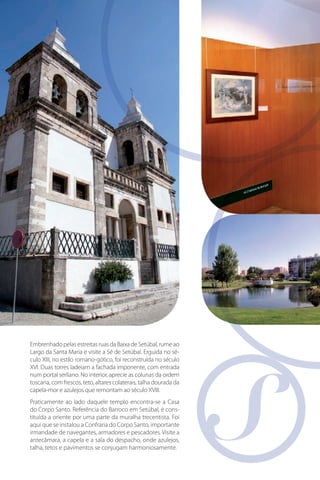 Embrenhado pelas estreitas ruas da Baixa de Setúbal, rume ao
Largo da Santa Maria e visite a Sé de Setúbal. Erguida no século XIII, no estilo romano-gótico, foi reconstruída no século
XVI. Duas torres ladeiam a fachada imponente, com entrada
num portal serliano. No interior, aprecie as colunas da ordem
toscana, com frescos, teto, altares colaterais, talha dourada da
capela-mor e azulejos que remontam ao século XVIII.
Praticamente ao lado daquele templo encontra-se a Casa
do Corpo Santo. Referência do Barroco em Setúbal, é constituída a oriente por uma parte da muralha trecentista. Foi
aqui que se instalou a Confraria do Corpo Santo, importante
irmandade de navegantes, armadores e pescadores. Visite a
antecâmara, a capela e a sala do despacho, onde azulejos,
talha, tetos e pavimentos se conjugam harmoniosamente.

 