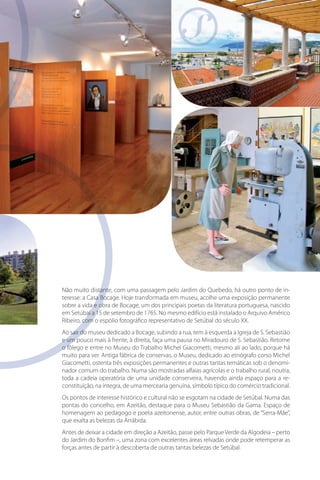 Não muito distante, com uma passagem pelo Jardim do Quebedo, há outro ponto de inin
teresse: a Casa Bocage. Hoje transformada em museu, acolhe uma exposição permanente
sobre a vida e obra de Bocage, um dos principais poetas da literatura portuguesa, nascido
em Setúbal a 15 de setembro de 1765. No mesmo edifício está instalado o Arquivo Américo
Ribeiro, com o espólio fotográfico representativo de Setúbal do século XX.
Ao sair do museu dedicado a Bocage, subindo a rua, tem à esquerda a Igreja de S. Sebastião
e um pouco mais à frente, à direita, faça uma pausa no Miradouro de S. Sebastião. Retome
o fôlego e entre no Museu do Trabalho Michel Giacometti, mesmo ali ao lado, porque há
muito para ver. Antiga fábrica de conservas, o Museu, dedicado ao etnógrafo corso Michel
Giacometti, ostenta três exposições permanentes e outras tantas temáticas sob o denominador comum do trabalho. Numa são mostradas alfaias agrícolas e o trabalho rural, noutra,
toda a cadeia operatória de uma unidade conserveira, havendo ainda espaço para a reconstituição, na íntegra, de uma mercearia genuína, símbolo típico do comércio tradicional.
Os pontos de interesse histórico e cultural não se esgotam na cidade de Setúbal. Numa das
pontas do concelho, em Azeitão, destaque para o Museu Sebastião da Gama. Espaço de
homenagem ao pedagogo e poeta azeitonense, autor, entre outras obras, de “Serra-Mãe”,
que exalta as belezas da Arrábida.
Antes de deixar a cidade em direção a Azeitão, passe pelo Parque Verde da Algodeia – perto
do Jardim do Bonfim –, uma zona com excelentes áreas relvadas onde pode retemperar as
forças antes de partir à descoberta de outras tantas belezas de Setúbal.

 