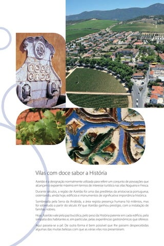 Vilas com doce sabor a História
Azeitão é a designação normalmente utilizada para referir um conjunto de povoações que
alcançam o expoente máximo em termos de interesse turístico nas vilas Nogueira e Fresca.
Durante séculos, a região de Azeitão foi uma das prediletas da aristocracia portuguesa,
ostentando, ainda hoje, edifícios e monumentos de significativa importância histórica.
Sombreada pela Serra da Arrábida, a área regista presença humana há milénios, mas
foi sobretudo a partir do século XV que Azeitão ganhou prestígio, com a instalação de
famílias nobres.
Hoje, Azeitão vale pela paz bucólica, pelo peso da História patente em cada edifício, pela
simpatia dos habitantes e, em particular, pelas experiências gastronómicas que oferece.
Aqui passeia-se a pé. De outra forma é bem possível que lhe passem despercebidas
algumas das muitas belezas com que as várias vilas nos presenteiam.

 