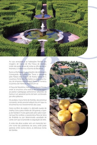 As ruas arranjadas e as habitações floridas são
imagens de marca de Vila Fresca de Azeitão,
onde não pode deixar de visitar as oficinas de arar
tesanato, o chafariz ou a Quinta da Bacalhoa.
Rumo a Vila Nogueira, as atrações não diminuem.
Começando na Quinta das Torres e passando
pelo Palácio dos Duques de Aveiro, Igreja de S.
casa-mu
Lourenço, Fonte dos Pasmados ou pela casa-museu da empresa vinícola José Maria da Fonseca,
os pontos de interesse multiplicam-se.
A Praça de República, mais conhecida por Rossio,
onde se encontra uma estátua de homenagem
ao poeta e pedagogo azeitonense Sebastião da
Gama, é um aprazível ponto de lazer, sombreado
por altos plátanos.
Os azulejos, marca forte de Azeitão, são presença
constante, sendo possível adquiri-los em lojas ou
encontrá-los nos revestimentos das casas.
Outro ex-líbris da região é o afamado queijo de
ovelha. Com o peso médio de 330 gramas, o queijo de Azeitão é muito apreciado pelo sabor especial que lhe confere a característica flora da Serra
da Arrábida ou por determinada variedade de
cardo com que se procede à coagulação do leite.
A visita não deve acabar sem um merecido lanche numa das pastelarias da zona, onde pode
apreciar, entre outros doces, as deliciosas tortas
de Azeitão.

 