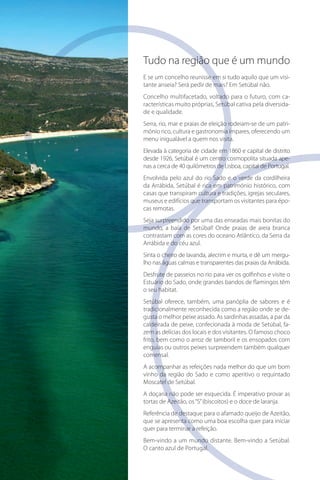 Tudo na região que é um mundo
E se um concelho reunisse em si tudo aquilo que um visivisi
tante anseia? Será pedir de mais? Em Setúbal não.
ca
Concelho multifacetado, voltado para o futuro, com cadiversida
racterísticas muito próprias, Setúbal cativa pela diversidade e qualidade.
patri
Serra, rio, mar e praias de eleição rodeiam-se de um património rico, cultura e gastronomia ímpares, oferecendo um
menu inigualável a quem nos visita.
Elevada à categoria de cidade em 1860 e capital de distrito
ape
desde 1926, Setúbal é um centro cosmopolita situada apenas a cerca de 40 quilómetros de Lisboa, capital de Portugal.
Envolvida pelo azul do rio Sado e o verde da cordilheira
da Arrábida, Setúbal é rica em património histórico, com
casas que transpiram cultura e tradições, igrejas seculares,
épo
museus e edifícios que transportam os visitantes para épocas remotas.
Seja surpreendido por uma das enseadas mais bonitas do
mundo, a baía de Setúbal! Onde praias de areia branca
contrastam com as cores do oceano Atlântico, da Serra da
Arrábida e do céu azul.
mergu
Sinta o cheiro de lavanda, alecrim e murta, e dê um mergulho nas águas calmas e transparentes das praias da Arrábida.
Desfrute de passeios no rio para ver os golfinhos e visite o
Estuário do Sado, onde grandes bandos de flamingos têm
o seu habitat.
Setúbal oferece, também, uma panóplia de sabores e é
de
tradicionalmente reconhecida como a região onde se degusta o melhor peixe assado. As sardinhas assadas, a par da
fa
caldeirada de peixe, confecionada à moda de Setúbal, fazem as delícias dos locais e dos visitantes. O famoso choco
frito, bem como o arroz de tamboril e os ensopados com
enguias ou outros peixes surpreendem também qualquer
comensal.
A acompanhar as refeições nada melhor do que um bom
vinho da região do Sado e como aperitivo o requintado
Moscatel de Setúbal.
A doçaria não pode ser esquecida. É imperativo provar as
tortas de Azeitão, os “S” (biscoitos) e o doce de laranja.
Referência de destaque para o afamado queijo de Azeitão,
que se apresenta como uma boa escolha quer para iniciar
quer para terminar a refeição.
Bem-vindo a um mundo distante. Bem-vindo a Setúbal.
O canto azul de Portugal.

 