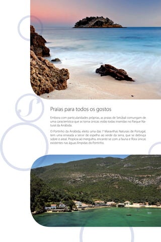 Praias para todos os gostos
Embora com particularidades próprias, as praias de Setúbal comungam de
uma característica que as torna únicas: estão todas inseridas no Parque Natural da Arrábida.
O Portinho da Arrábida, eleito uma das 7 Maravilhas Naturais de Portugal,
tem uma enseada a servir de espelho ao verde da serra, que se debruça
sobre o areal. Propícia ao mergulho, encante-se com a fauna e flora únicas
existentes nas águas límpidas do Portinho.

 