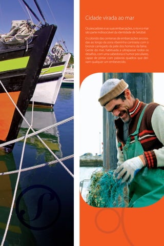 Cidade virada ao mar
Os pescadores e as suas embarcações, o rio e o mar
são parte indissociável da identidade de Setúbal.
O colorido das centenas de embarcações ancoradas ao longo da zona ribeirinha contrasta com o
bronze carregado da pele dos homens da faina.
Gente do mar, habituada a ultrapassar todos os
desafios, com uma sabedoria e humor peculiares,
capaz de pintar com palavras quadros que deixam qualquer um embevecido.

 