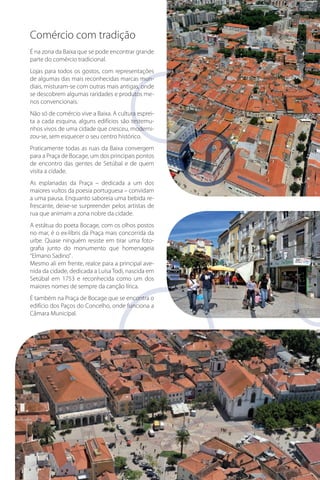 Comércio com tradição
É na zona da Baixa que se pode encontrar grande
parte do comércio tradicional.
Lojas para todos os gostos, com representações
de algumas das mais reconhecidas marcas mundiais, misturam-se com outras mais antigas, onde
me
se descobrem algumas raridades e produtos menos convencionais.
esprei
Não só de comércio vive a Baixa. A cultura espreitestemu
ta a cada esquina, alguns edifícios são testemumoderni
nhos vivos de uma cidade que cresceu, modernizou-se, sem esquecer o seu centro histórico.
Praticamente todas as ruas da Baixa convergem
para a Praça de Bocage, um dos principais pontos
de encontro das gentes de Setúbal e de quem
visita a cidade.
As esplanadas da Praça – dedicada a um dos
maiores vultos da poesia portuguesa – convidam
a uma pausa. Enquanto saboreia uma bebida refrescante, deixe-se surpreender pelos artistas de
rua que animam a zona nobre da cidade.
A estátua do poeta Bocage, com os olhos postos
no mar, é o ex-líbris da Praça mais concorrida da
urbe. Quase ninguém resiste em tirar uma fotografia junto do monumento que homenageia
“Elmano Sadino” .
Mesmo ali em frente, realce para a principal avenida da cidade, dedicada a Luísa Todi, nascida em
Setúbal em 1753 e reconhecida como um dos
maiores nomes de sempre da canção lírica.
É também na Praça de Bocage que se encontra o
edifício dos Paços do Concelho, onde funciona a
Câmara Municipal.

 