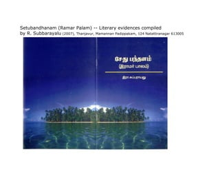 Setubandhanam (Ramar Palam) -- Literary evidences compiled
by R. Subbarayalu (2007), Thanjavur, Mamannan Padippakam, 124 Natattiranagar 613005