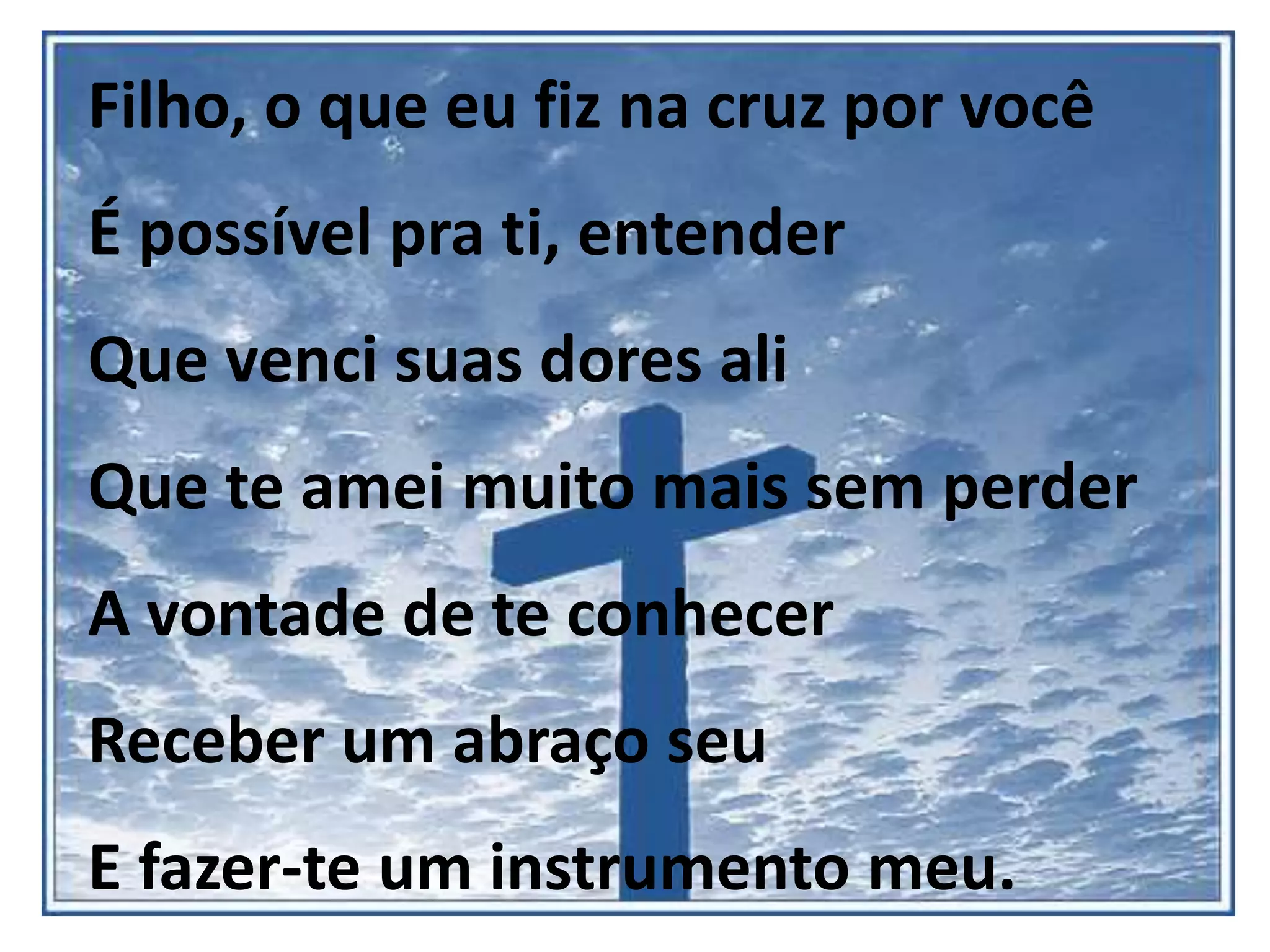 Filho, o que eu fiz na cruz por você
É possível pra ti, entender
Que venci suas dores ali
Que te amei muito mais sem perder
A vontade de te conhecer
Receber um abraço seu
E fazer-te um instrumento meu.