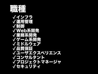 職種
✓インフラ
✓運用管理
✓制御
✓Web系開発
✓業務系開発
✓ゲーム系開発
✓ミドルウェア
✓品質保証
✓ユーザエクスペリエンス
✓コンサルタント
✓プロジェクトマネージャ
✓セキュリティ
 