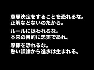 意思決定をすることを恐れるな。
正解などないのだから。
ルールに捉われるな。
本来の目的に忠実であれ。
摩擦を恐れるな。
熱い議論から進歩は生まれる。
 