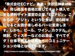 「株式会社ECナビ」東京・渋谷区神泉にあ
る、同じ商品を価格比較してネット購入で
きる便利サイト運営の企業「ECナビ」。こ
ちらの「アジト」という社食は、夜6時半
になるとお酒が楽しめるバーに変身しま
す。しかも、ビール、ワイン、カクテル、
焼酎、ウィスキーなどのお酒は、すべてタ
ダ！仕事を終えた社員たちのコミュニケー
ションの場となっています。
http://www.tv-asahi.co.jp/ss/contents/smatimes/108/
 
