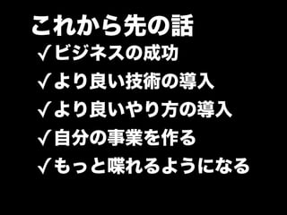 これから先の話
✓ビジネスの成功
✓より良い技術の導入
✓より良いやり方の導入
✓自分の事業を作る
✓もっと喋れるようになる
 