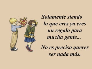 Solamente siendo lo que eres ya eres un regalo para mucha gente... No es preciso querer ser nada más.