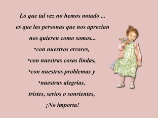 Lo que tal vez no hemos notado ... es que las personas que nos aprecian nos quieren como somos... con nuestros errores, con nuestras cosas lindas, con nuestros problemas y nuestras alegrías, tristes, serios o sonrientes, ¡No importa!
