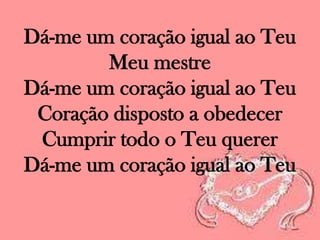 Dá-me um coração igual ao Teu
Meu mestre
Dá-me um coração igual ao Teu
Coração disposto a obedecer
Cumprir todo o Teu querer
Dá-me um coração igual ao Teu

 