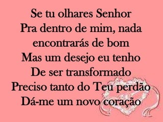 Se tu olhares Senhor
Pra dentro de mim, nada
encontrarás de bom
Mas um desejo eu tenho
De ser transformado
Preciso tanto do Teu perdão
Dá-me um novo coração

 