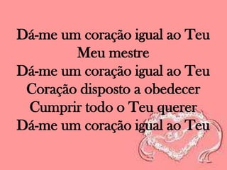 Dá-me um coração igual ao Teu
Meu mestre
Dá-me um coração igual ao Teu
Coração disposto a obedecer
Cumprir todo o Teu querer
Dá-me um coração igual ao Teu

 