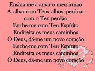 Ensina-me a amar o meu irmão
A olhar com Teus olhos, perdoar
com o Teu perdão
Enche-me com Teu Espírito
Endireita os meus caminhos
Ó Deus, dá-me um novo coração
Enche-me com Teu Espírito
Endireita os meus caminhos
Ó Deus, dá-me um novo coração

 