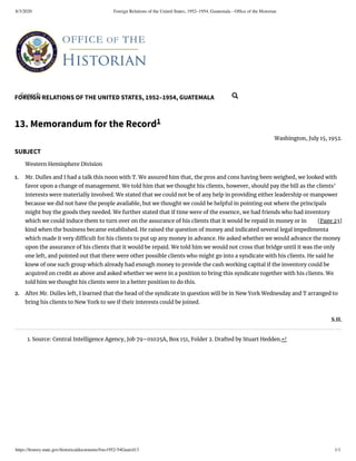 8/3/2020 Foreign Relations of the United States, 1952–1954, Guatemala - Ofﬁce of the Historian
https://history.state.gov/historicaldocuments/frus1952-54Guat/d13 1/1
FOREIGN RELATIONS OF THE UNITED STATES, 1952–1954, GUATEMALA
[Page 23]
1.
2.
13. Memorandum for the Record1
Washington, July 15, 1952.
SUBJECT
Western Hemisphere Division
Mr. Dulles and I had a talk this noon with T. We assured him that, the pros and cons having been weighed, we looked with
favor upon a change of management. We told him that we thought his clients, however, should pay the bill as the clients’
interests were materially involved. We stated that we could not be of any help in providing either leadership or manpower
because we did not have the people available, but we thought we could be helpful in pointing out where the principals
might buy the goods they needed. We further stated that if time were of the essence, we had friends who had inventory
which we could induce them to turn over on the assurance of his clients that it would be repaid in money or in
kind when the business became established. He raised the question of money and indicated several legal impedimenta
which made it very di cult for his clients to put up any money in advance. He asked whether we would advance the money
upon the assurance of his clients that it would be repaid. We told him we would not cross that bridge until it was the only
one left, and pointed out that there were other possible clients who might go into a syndicate with his clients. He said he
knew of one such group which already had enough money to provide the cash working capital if the inventory could be
acquired on credit as above and asked whether we were in a position to bring this syndicate together with his clients. We
told him we thought his clients were in a better position to do this.
After Mr. Dulles left, I learned that the head of the syndicate in question will be in New York Wednesday and T arranged to
bring his clients to New York to see if their interests could be joined.
S.H.
1. Source: Central Intelligence Agency, Job 79–01025A, Box 151, Folder 2. Drafted by Stuart Hedden.↩
Search... 
 