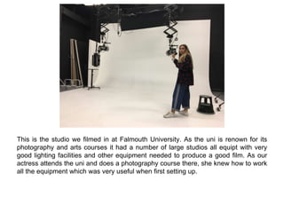 This is the studio we filmed in at Falmouth University. As the uni is renown for its
photography and arts courses it had a number of large studios all equipt with very
good lighting facilities and other equipment needed to produce a good film. As our
actress attends the uni and does a photography course there, she knew how to work
all the equipment which was very useful when first setting up.
 