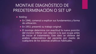 MONTAJE DIAGNÓSTICO DE
PREDETERMINACIÓN O SET UP
 Kesling:
 En 1946, comenzó a explicar sus fundamentos y forma
de utilización.
 En 1953, presentó su trabajo original.
 El montaje determina con exactitud la nueva posición
del incisivo inferior con relación a la que ocupa antes
de iniciar el tratamiento. Este dato se obtiene del
análisis cefalométrico del paciente por medio de
cualquiera de los sistemas analíticos habituales.
 