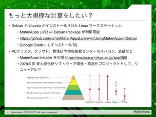 • Debian Ubuntu Linux 

• MateriApps LIVE! Debian Package 

• https://github.com/cmsi/MateriAppsLive/wiki/UsingMateriAppsInDebian

• (Google Colab )

• PC 

• MateriApps Installer https://ma.issp.u-tokyo.ac.jp/app/268

• 2020
9
Flagship system (K, post-K,...)
HPC infrastructure supercomputers in Japan
Supercomputers for shared-use in research fields
Cloud computing, on-premises PC clusters
Personal workstations, PCs
InstallerHands-on Cloud
 