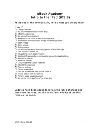 iOS 
8: 
Clark 
9.22.14 
1 
eBook Academy 
Intro to the iPad (iOS 8) 
At the end of this introduction, here’s what you should know: 
“I can…” 
! Charge the iPad 
! Put the iPad to sleep and wake it up 
! Attach headphones 
! Set up an iTunes account 
! Navigate to the home screen from anywhere 
! Browse and then download an app from the App Store 
! Open an app 
! Close an app 
! Delete an app 
! Update the Software/Operating System (iOS) in Settings 
! Turn the Wi-Fi on and off 
! Navigate to a web page in Safari 
! Use basic finger gestures to navigate around the applications. 
! Adjust the volume 
! Mute the sounds 
! Lock/unlock the Screen Rotation 
! Adjust the brightness 
! Zoom in and out 
! Take a screenshot 
! Find the screenshot after you’ve taken it 
! Take a picture with the camera 
! Perform basic troubleshooting 
! Set up the “Find My iPhone” (or iPad) App 
Updates have been added to reflect the iOS 8 changes and 
many new features, but the basic functionality of the iPad 
remains the same. 
 