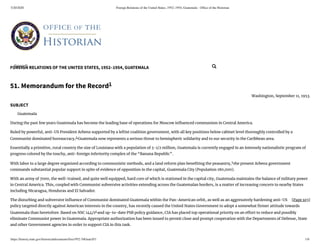 5/20/2020 Foreign Relations of the United States, 1952–1954, Guatemala - Ofﬁce of the Historian
https://history.state.gov/historicaldocuments/frus1952-54Guat/d51 1/6
FOREIGN RELATIONS OF THE UNITED STATES, 1952–1954, GUATEMALA
[Page 103]
51. Memorandum for the Record1
Washington, September 11, 1953.
SUBJECT
Guatemala
During the past few years Guatemala has become the leading base of operations for Moscow in uenced communism in Central America.
Ruled by powerful, anti-US President Arbenz supported by a leftist coalition government, with all key positions below cabinet level thoroughly controlled by a
Communist dominated bureaucracy,2
Guatemala now represents a serious threat to hemispheric solidarity and to our security in the Caribbean area.
Essentially a primitive, rural country the size of Louisiana with a population of 3-1/2 million, Guatemala is currently engaged in an intensely nationalistic program of
progress colored by the touchy, anti-foreign inferiority complex of the “Banana Republic”.
With labor to a large degree organized according to communistic methods, and a land reform plan bene ting the peasantry,3
the present Arbenz government
commands substantial popular support in spite of evidence of opposition in the capital, Guatemala City (Population 180,000).
With an army of 7000, the well-trained, and quite well equipped, hard core of which is stationed in the capital city, Guatemala maintains the balance of military power
in Central America. This, coupled with Communist subversive activities extending across the Guatemalan borders, is a matter of increasing concern to nearby States
including Nicaragua, Honduras and El Salvador.
The disturbing and subversive in uence of Communist dominated Guatemala within the Pan-American orbit, as well as an aggressively hardening anti-US
policy targeted directly against American interests in the country, has recently caused the United States Government to adopt a somewhat rmer attitude towards
Guatemala than heretofore. Based on NSC 144/14
and up-to-date PSB policy guidance, CIA has placed top operational priority on an e ort to reduce and possibly
eliminate Communist power in Guatemala. Appropriate authorization has been issued to permit close and prompt cooperation with the Departments of Defense, State
and other Government agencies in order to support CIA in this task.
Search... 
 