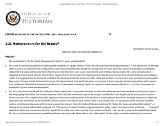 5/22/2020 Foreign Relations of the United States, 1952–1954, Guatemala - Ofﬁce of the Historian
https://history.state.gov/historicaldocuments/frus1952-54Guat/d113 1/3
FOREIGN RELATIONS OF THE UNITED STATES, 1952–1954, GUATEMALA
[Page 215]
1.
2.
113. Memorandum for the Record1
Washington, March 9, 1954.
WEEKLY PBSUCCESS MEETING WITH DD/P
PRESENT
Mr. Lampton Berry, Mr. Ray Leddy (Department of State); [5 names not declassi ed]
Mr. [name not declassi ed] opened the meeting with comments on a paper entitled “Points for consideration concerning informant”. It was agreed that the identity
of Mr. X, who is in contact with Mr. Leddy, should not be disclosed at this time except on a strictly need-to-know basis. Mr. [name not declassi ed] said that this
contact fell in a vague and shadowy eld where it is not clear when does such a case come into the zone of being a Bureau matter. Mr. [name not declassi ed]
suggested getting in touch with Mr. Dennis Flinn, Deputy Director for Security of the Department of State because X comes from a hostile Embassy and has begun
to talk. It is suggested that the Bureau be noti ed of this development for the protection of Mr. Leddy and in order to prevent them from wasting time running after
false scents. If by any chance the Bureau has a case, the Department of State would not want to cross wires. It is our hope that the Bureau would not wish to assert
total jurisdiction. Information received from informant X is extremely interesting. Details are covered in memorandum referred to. [3-1/2 lines of source text not
declassi ed] (Action: [name not declassi ed])
Mr. Berry then stated that he and Mr. Leddy were there to take stock of the present situation, to determine where we stand now and what are the future prospects.
Are things going downhill so fast in Guatemala that PBSUCCESS as it now stands may not be enough. Consideration must be given to the much greater pressure
which may come from Congress and public opinion on the present Administration if the situation in Guatemala does deteriorate. It may be necessary to take more
calculated risks then before. At the end of the Caracas Conference we should have a clearer view of our position and a re-assessment of the situation should be
made at a brie ng and discussion with the new Assistant Secretary of State, Mr. Holland,2
General Smith and Mr. Dulles. Mr. [name not declassi ed] replied “Let
Caracas run its course and see what comes out of it.” We agree to the need of making progress reports to policy chiefs of this Government so that we
may obtain additional reassurances that the rug will not be pulled from under us in the future as occurred in the Li Mi case. Mr. [name not declassi ed] then asked
Mr. Berry exactly what was meant by possible additional calculated risks. Messrs Berry and Leddy replied: (a) We might reconsider exploiting the conclusion
Search... 
 