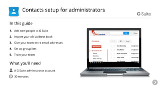 In this guide
1. Add new people to G Suite
2. Import your old address book
3. Give your team extra email addresses
4. Set up group lists
5. Train your team
What you’ll need
● A G Suite administrator account
● 30 minutes
Contacts setup for administrators
 