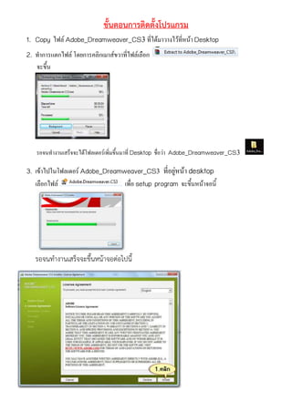 ขั้นตอนการติดตั้งโปรแกรม
1. Copy ไฟล์ Adobe_Dreamweaver_CS3ที่ได้มาวางไว้ที่หน้า Desktop
2. ทาการแตกไฟล์ โดยการคลิกเมาส์ขวาที่ไฟล์เลือก
จะขึ้น
รอจนทางานเสร็จจะได้โฟลเดอร์เพิ่มขึ้นมาที่ Desktop ชื่อว่า Adobe_Dreamweaver_CS3
3. เข้าไปในโฟลเดอร์ Adobe_Dreamweaver_CS3 ที่อยู่หน้า desktop
เลือกไฟล์ เพื่อ setup program จะขึ้นหน้าจอนี้
รอจนทำงำนเสร็จจะขึ้นหน้ำจอต่อไปนี้
 
