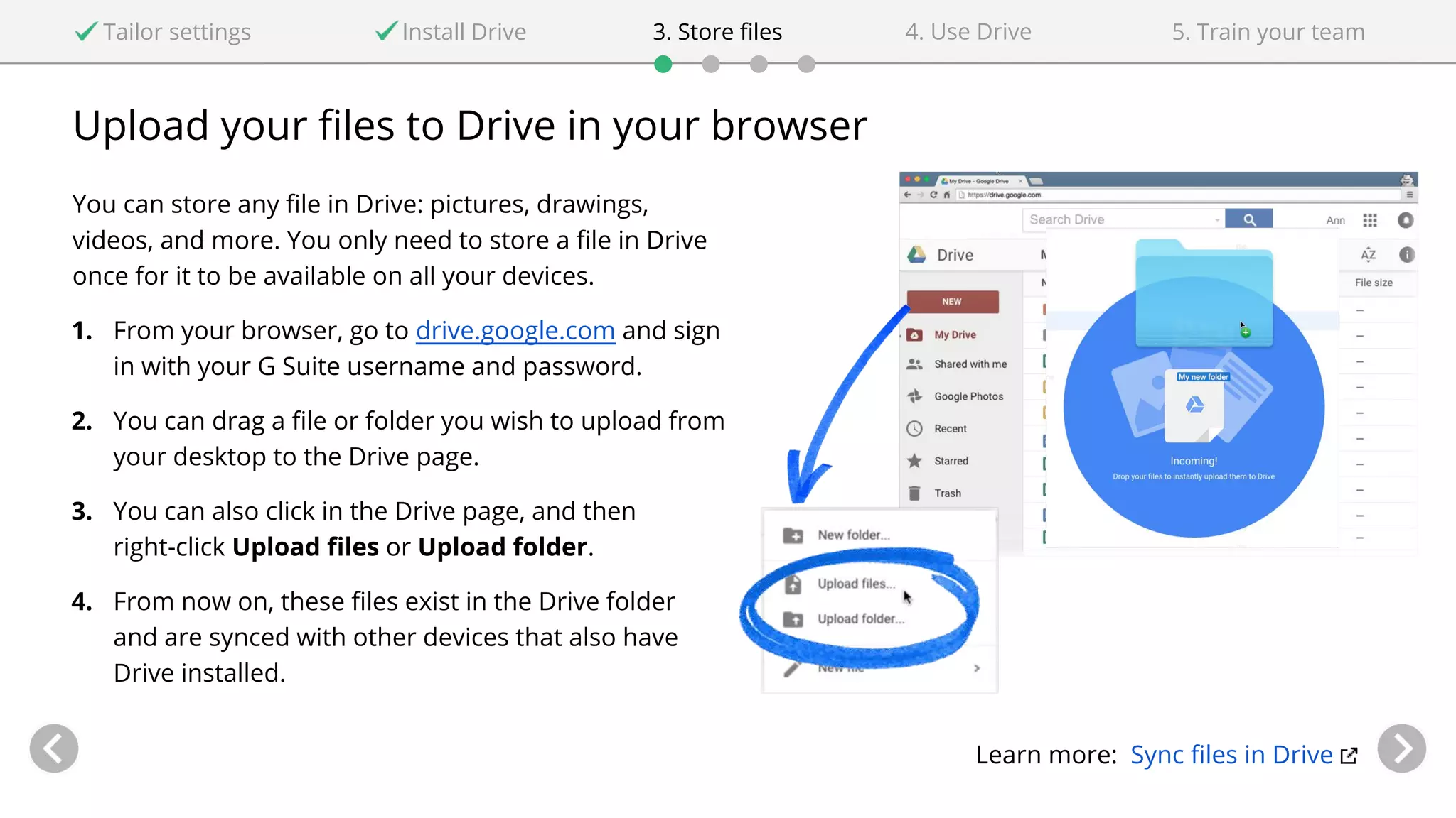 Upload your files to Drive in your browser
You can store any file in Drive: pictures, drawings,
videos, and more. You only need to store a file in Drive
once for it to be available on all your devices.
1. From your browser, go to drive.google.com and sign
in with your G Suite username and password.
2. You can drag a file or folder you wish to upload from
your desktop to the Drive page.
3. You can also click in the Drive page, and then
right-click Upload files or Upload folder.
4. From now on, these files exist in the Drive folder
and are synced with other devices that also have
Drive installed.
Learn more: Sync files in Drive
Tailor settings Install Drive 4. Use Drive3. Store files 5. Train your team
 