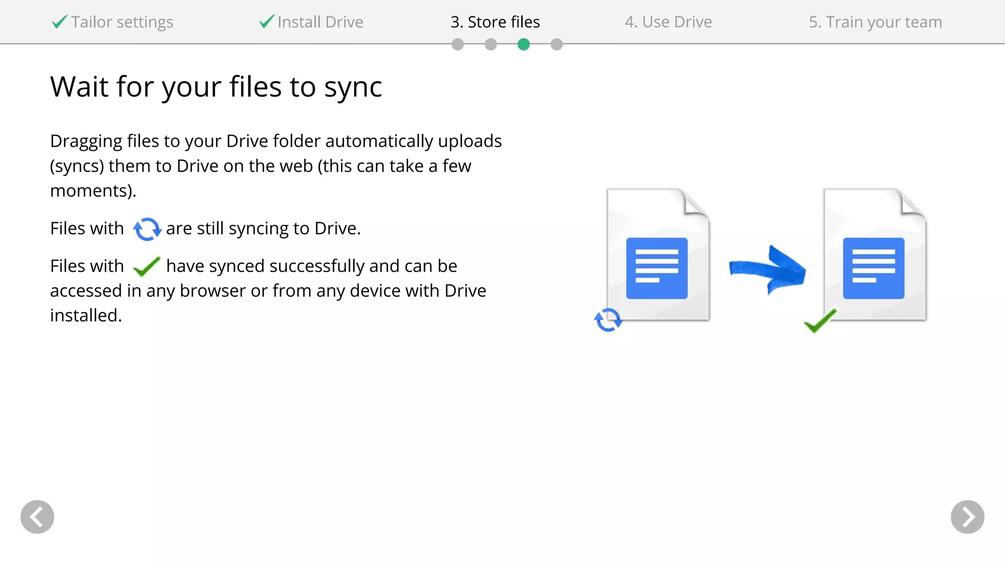 Wait for your files to sync
Dragging files to your Drive folder automatically uploads
(syncs) them to Drive on the web (this can take a few
moments).
Files with are still syncing to Drive.
Files with have synced successfully and can be
accessed in any browser or from any device with Drive
installed.
Tailor settings Install Drive 4. Use Drive3. Store files 5. Train your team
 