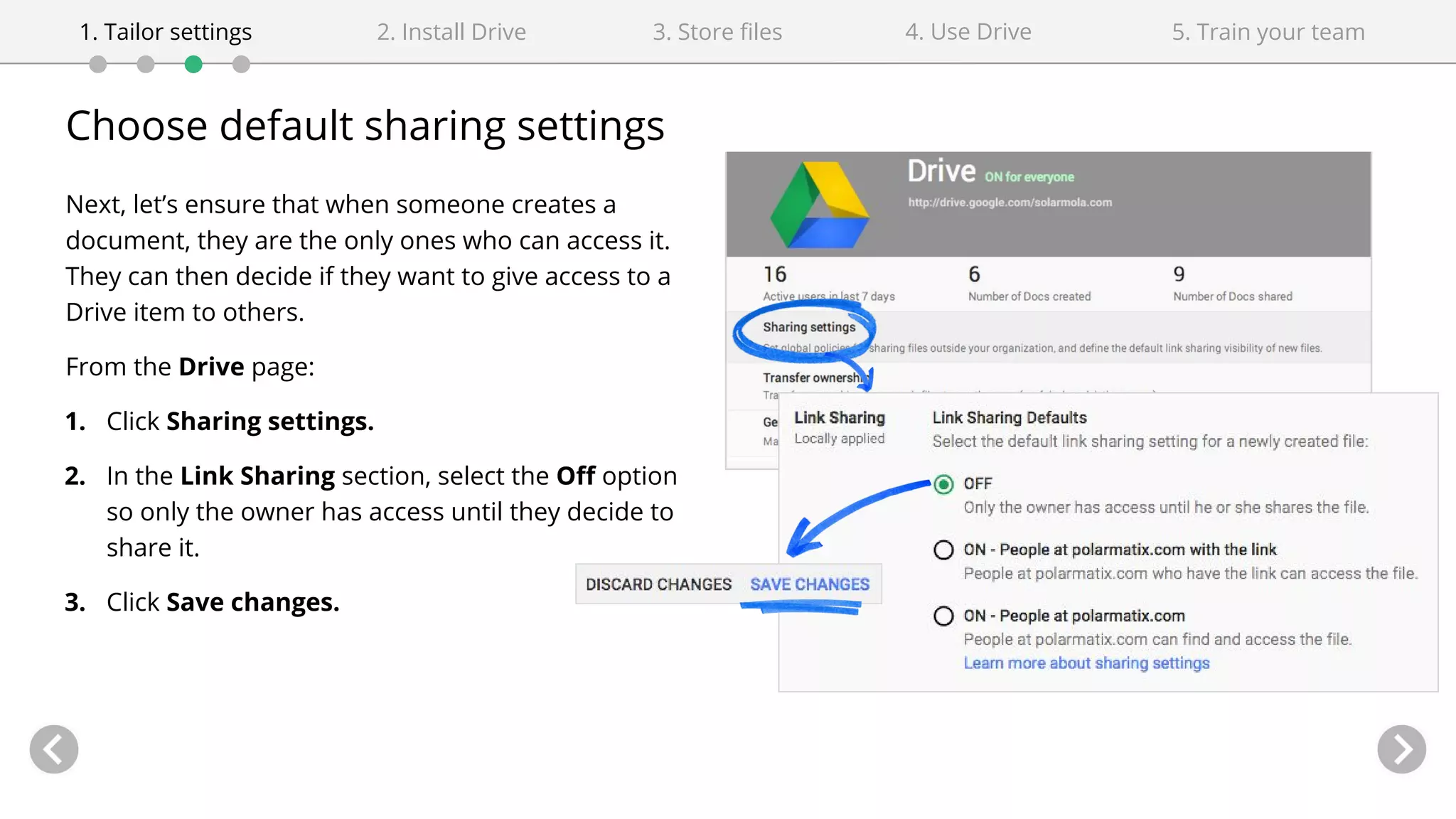 Choose default sharing settings
Next, let’s ensure that when someone creates a
document, they are the only ones who can access it.
They can then decide if they want to give access to a
Drive item to others.
From the Drive page:
1. Click Sharing settings.
2. In the Link Sharing section, select the Off option
so only the owner has access until they decide to
share it.
3. Click Save changes.
4. Use Drive1. Tailor settings 2. Install Drive 3. Store files 5. Train your team
 