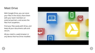 Meet Drive
With Google Drive, you can store
your files in the cloud, share them
with your team members or
external partners, and access the
files from anywhere.
Find your files easily with Drive, and
keep all your documents safe and
secure.
All you need is a web browser or
any device that has Drive installed.
 