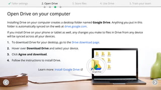Open Drive on your computer
Installing Drive on your computer creates a desktop folder named Google Drive. Anything you put in this
folder is automatically synced on the web at drive.google.com.
If you install Drive on your phone or tablet as well, any changes you make to files in Drive from any device
will be synced across all your devices.
1. To download Drive for your desktop, go to the Drive download page.
2. Hover over Download Drive and select your device.
3. Click Agree and download.
4. Follow the instructions to install Drive.
Learn more: Install Google Drive
Tailor settings 2. Open Drive 4. Use Drive3. Store files 5. Train your team
 