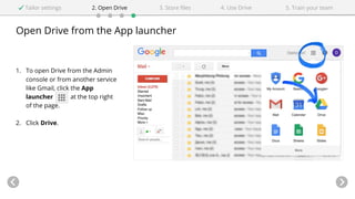 Open Drive from the App launcher
1. To open Drive from the Admin
console or from another service
like Gmail, click the App
launcher at the top right
of the page.
2. Click Drive.
Tailor settings 2. Open Drive 4. Use Drive3. Store files 5. Train your team
 