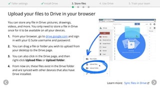 Upload your files to Drive in your browser
You can store any file in Drive: pictures, drawings,
videos, and more. You only need to store a file in Drive
once for it to be available on all your devices.
1. From your browser, go to drive.google.com and sign
in with your G Suite username and password.
2. You can drag a file or folder you wish to upload from
your desktop to the Drive page.
3. You can also click in the Drive page, and then
right-click Upload files or Upload folder.
4. From now on, these files exist in the Drive folder
and are synced with other devices that also have
Drive installed.
Learn more: Sync files in Drive
Tailor settings Install Drive 4. Use Drive3. Store files 5. Train your team
 