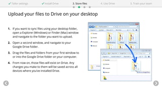 Upload your files to Drive on your desktop
Tailor settings Install Drive 4. Use Drive3. Store files 5. Train your team
1. If you want to sync files using your desktop folder,
open a Explorer (Windows) or Finder (Mac) window
and navigate to the folder you want to upload.
2. Open a second window, and navigate to your
Google Drive folder.
3. Drag the files and folders from your first window to
or into the Google Drive folder on your computer.
4. From now on, those files will exist on Drive. Any
changes you make to them will be saved across all
devices where you’ve installed Drive.
 