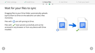 Wait for your files to sync
Dragging files to your Drive folder automatically uploads
(syncs) them to Drive on the web (this can take a few
moments).
Files with are still syncing to Drive.
Files with have synced successfully and can be
accessed in any browser or from any device with Drive
installed.
Tailor settings Install Drive 4. Use Drive3. Store files 5. Train your team
 