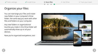 Organize your files
You can rearrange your files and create
new folders in your computer’s Drive
folder, the same way you work with other
files and folders on your computer.
Any new folders or organizational
touches you make in this Drive folder will
automatically show up on all your
devices.
Now you’re organized everywhere, too!
Tailor settings Install Drive 5. Train your team4. Use Drive3. Store files
 