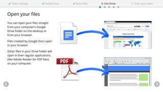 Open your files
You can open your files straight
from your computer’s Google
Drive folder on the desktop or
from your browser.
Files created by Google Docs open
in your browser.
Other files in your Drive folder will
open in their regular applications
(like Adobe Reader for PDF files)
on your computer.
Tailor settings Install Drive 4. Use DriveStore files 5. Train your team
 